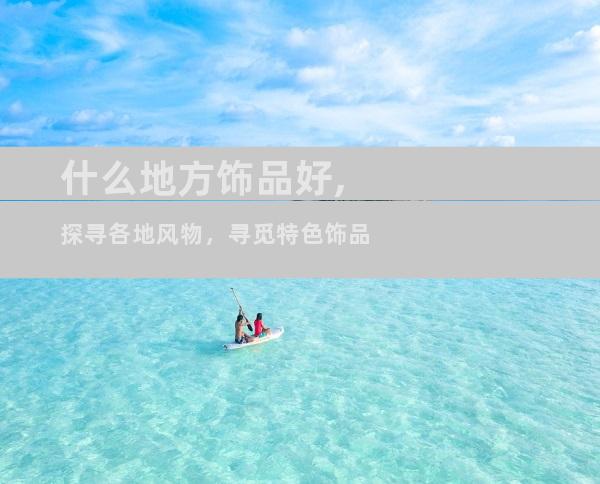 什么地方饰品好,探寻各地风物，寻觅特色饰品