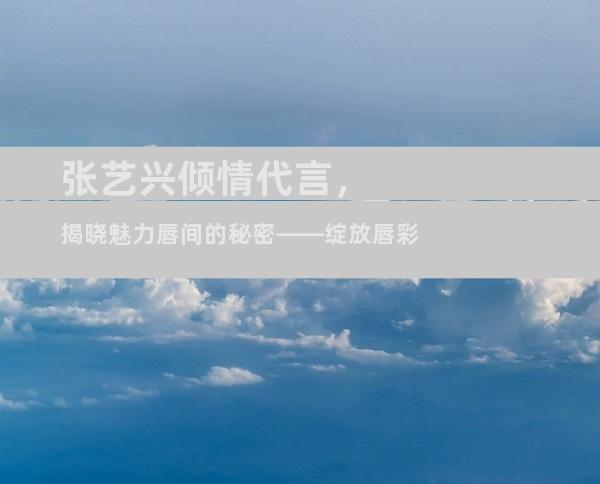 张艺兴倾情代言，揭晓魅力唇间的秘密——绽放唇彩