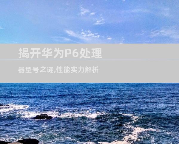 揭开华为P6处理器型号之谜,性能实力解析
