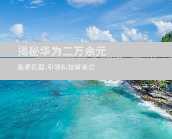 揭秘华为二万余元旗舰机型,引领科技新高度