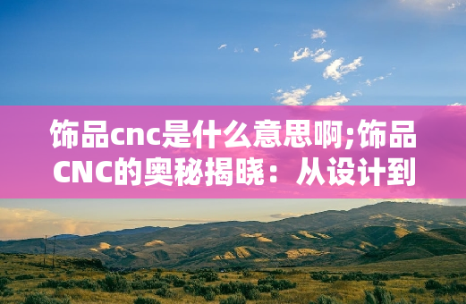 饰品cnc是什么意思啊;饰品CNC的奥秘揭晓：从设计到工艺的全面探索