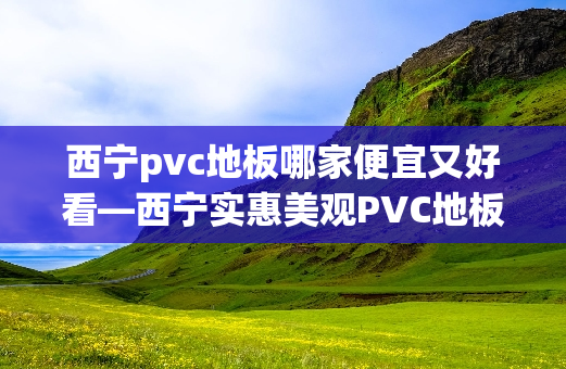 西宁pvc地板哪家便宜又好看—西宁实惠美观PVC地板商家推荐