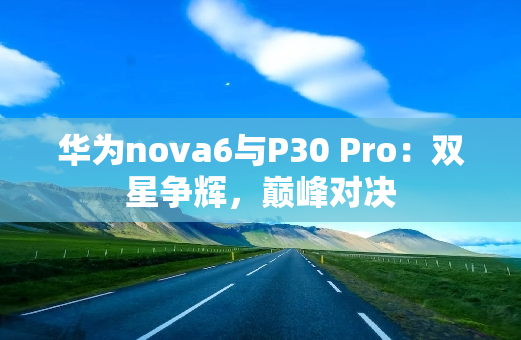 华为nova6与P30 Pro：双星争辉，**对决